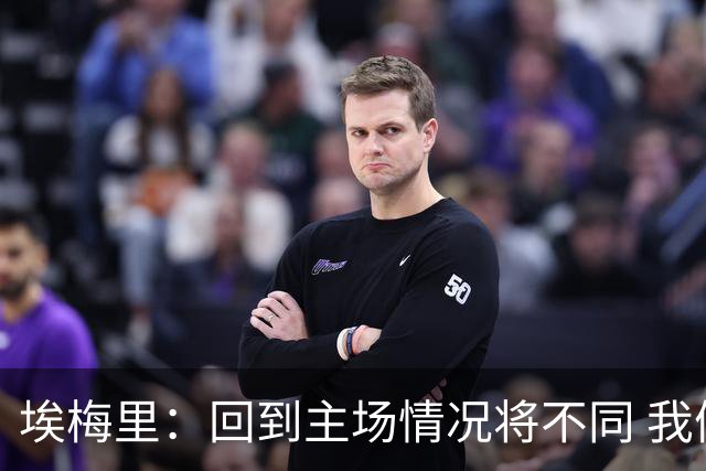 埃梅里：回到主场情况将不同 我们会有更多机会